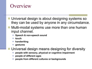 Overview Universal design is about designing systems so they can be used by anyone in any circumstance. Multi-modal systems use more than one human input channel. Speech & non-speech sound touch handwriting gestures Universal design means designing for diversity people with sensory, physical or cognitive impairment people of different ages people from different cultures or backgrounds 