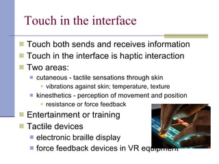 Touch in the interface Touch both sends and receives information Touch in the interface is haptic interaction Two areas: cutaneous - tactile sensations through skin vibrations against skin; temperature, texture kinesthetics - perception of movement and position resistance or force feedback Entertainment or training Tactile devices electronic braille display  force feedback devices in VR equipment  