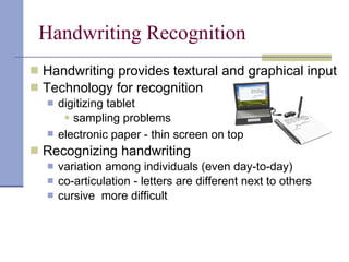 Handwriting Recognition Handwriting provides textural and graphical input Technology for recognition digitizing tablet sampling problems electronic paper - thin screen on top   Recognizing handwriting variation among individuals (even day-to-day) co-articulation - letters are different next to others cursive  more difficult 