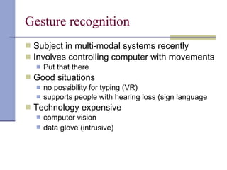 Gesture recognition Subject in multi-modal systems recently Involves controlling computer with movements Put that there Good situations no possibility for typing (VR) supports people with hearing loss (sign language Technology expensive computer vision data glove (intrusive)   