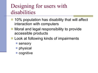 Designing for users with disabilities 10% population has disability that will affect interaction with computers Moral and legal responsibility to provide accessible products Look at following kinds of impairments sensory physical cognitive 