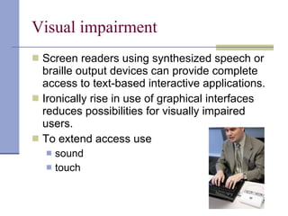 Visual impairment Screen readers using synthesized speech or braille output devices can provide complete access to text-based interactive applications. Ironically rise in use of graphical interfaces reduces possibilities for visually impaired users. To extend access use sound  touch 