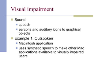 Visual impairment Sound speech earcons and auditory icons to graphical objects Example 1: Outspoken Macintosh application uses synthetic speech to make other Mac applications available to visually impaired users 