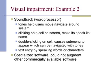 Visual impairment: Example 2 Soundtrack (wordprocessor) tones help users move navigate around system clicking on a cell on screen, make its speak its name double-clicking on cell, causes submenu to appear which can be navigated with tones text entry by speaking words or characters Specialized software, could not augment other commercially available software 