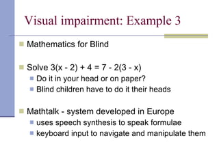 Visual impairment: Example 3 Mathematics for Blind Solve 3(x - 2) + 4 = 7 - 2(3 - x) Do it in your head or on paper? Blind children have to do it their heads Mathtalk - system developed in Europe uses speech synthesis to speak formulae keyboard input to navigate and manipulate them 