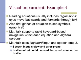 Visual impairment: Example 3 Reading equations usually includes  regressions : eyes move backwards and forwards through text Also first glance at equation to see symbols (graphical) Mathtalk supports rapid keyboard-based navigation  within  each equation and  algebra earcons Mathtalk uses  keyboard  input   and speech output. Speech input is slow and error-prone braille output could be used, but small number read braille 