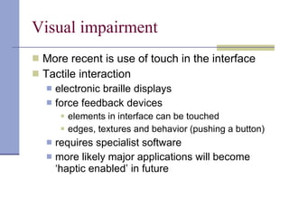 Visual impairment More recent is use of touch in the interface Tactile interaction electronic braille displays force feedback devices  elements in interface can be touched edges, textures and behavior (pushing a button) requires specialist software  more likely major applications will become ‘haptic enabled’ in future 
