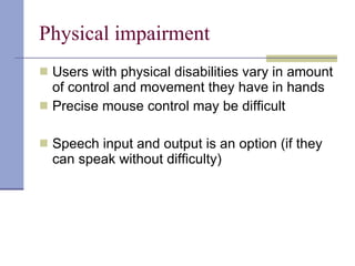 Physical impairment Users with physical disabilities vary in amount of control and movement they have in hands Precise mouse control may be difficult Speech input and output is an option (if they can speak without difficulty) 