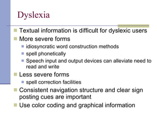 Dyslexia Textual information is difficult for dyslexic users More severe forms idiosyncratic word construction methods spell phonetically Speech input and output devices can alleviate need to read and write Less severe forms spell correction facilities Consistent navigation structure and clear sign posting cues are important Use color coding and graphical information  