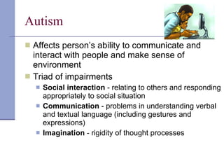 Autism Affects person’s ability to communicate and interact with people and make sense of environment Triad of impairments Social interaction  - relating to others and responding appropriately to social situation Communication  - problems in understanding verbal and textual language (including gestures and expressions) Imagination  - rigidity of thought processes  