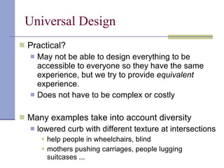 Universal Design Practical?  May not be able to design everything to be accessible to everyone so they have the same experience, but we try to provide  equivalent  experience. Does not have to be complex or costly Many examples take into account diversity lowered curb with different texture at intersections  help people in wheelchairs, blind mothers pushing carriages, people lugging suitcases ... 
