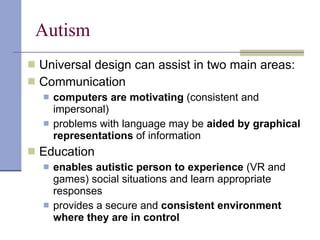 Autism Universal design can assist in two main areas: Communication computers are motivating  (consistent and impersonal) problems with language may be  aided by graphical representations  of information Education enables autistic person to experience  (VR and games) social situations and learn appropriate responses provides a secure and  consistent environment where they are in control 