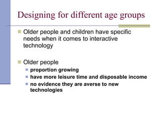 Designing for different age groups Older people and children have specific needs when it comes to interactive technology Older people  proportion growing  have more leisure time and disposable income no evidence they are averse to new technologies 