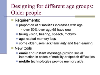 Designing for different age groups: Older people Requirements: proportion of disabilities increases with age over 50% over age 65 have one failing vision, hearing, speech, mobility age-related memory loss some older users lack familiarity and fear learning New tools email and instant message  provide social interaction in cases of mobility or speech difficulties mobile technologies  provide memory aids 
