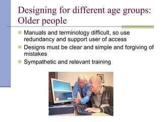 Designing for different age groups: Older people Manuals and terminology difficult, so use redundancy and support user of access Designs must be clear and simple and forgiving of mistakes Sympathetic and relevant training 