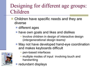 Designing for different age groups: Children Children have specific needs and they are diverse different ages have own goals and likes and dislikes Involve children in design of interactive design ( intergenerational design teams) May not have developed hand-eye coordination and makes keyboards difficult pen-based interfaces multiple modes of input  involving touch and handwriting redundant displays 