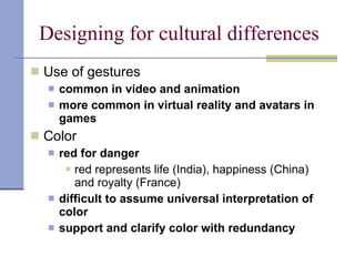 Designing for cultural differences Use of gestures common in video and animation more common in virtual reality and avatars in games Color red for danger red represents life (India), happiness (China) and royalty (France) difficult to assume universal interpretation of color support and clarify color with redundancy 