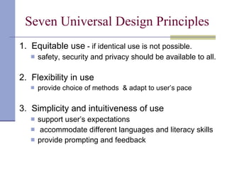 Seven Universal Design Principles 1.  Equitable use  - if identical use is not possible.  safety, security and privacy should be available to all. 2.  Flexibility in use   provide choice of methods  & adapt to user’s pace 3.  Simplicity and intuitiveness of use support user’s expectations accommodate different languages and literacy skills provide prompting and feedback 