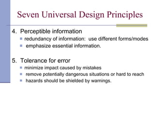 Seven Universal Design Principles 4.  Perceptible information redundancy of information:  use different forms/modes emphasize essential information. 5.  Tolerance for error minimize impact caused by mistakes remove potentially dangerous situations or hard to reach hazards should be shielded by warnings. 