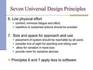 Seven Universal Design Principles 6. Low physical effort comfort; minimize fatigue and effort;  repetitive or sustained actions should be avoided 7.  Size and space for approach and use placement of system should be reachable by all users consider line of sight for standing and sitting user allow for variation in hand size provide room for assistive devices Principles 6 and 7 apply less to software 