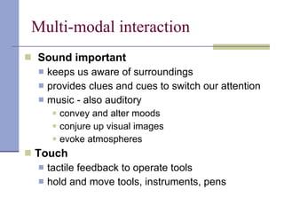 Multi-modal interaction Sound important keeps us aware of surroundings provides clues and cues to switch our attention music - also auditory convey and alter moods conjure up visual images evoke atmospheres   Touch tactile feedback to operate tools hold and move tools, instruments, pens 