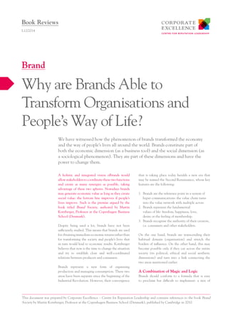 A holistic and integrated vision ofbrands would
allow stakeholders to coordinate these two functions
and create as many synergies as possible, taking
advantage of these two spheres. Nowadays brands
may generate economic value as long as they create
social value: the bottom line improves if people’s
lives improve. Such is the premise argued by the
book titled Brand Society, authored by Martin
Kornberger, Professor at the Copenhagen Business
School (Denmark).
Despite being used a lot, brands have not been
sufficiently studied. This means that brands are used
forobtainingimmediateeconomicreturnsratherthan
for transforming the society and people’s lives that
in turn would lead to economic results. Kornberger
believes that now is the time to change the situation
and try to establish close and well-coordinated
relations between producers and consumers.
Brands represent a new form of organising
production and managing consumption. These two
areas have been separate since the beginning of the
Industrial Revolution. However, their convergence
that is taking place today heralds a new era that
may be named the Second Renaissance, whose key
features are the following:
1.	 Brands are the reference point in a system of
hyper communications: the value chain turns
into the value network with multiple actors.
2.	 Brands represent the fundamental
values of life: freedom, happiness, love,
desire or the feeling of membership.
3.	 Brands recognise the authority of their creators,
i.e. consumers and other stakeholders.
On the one hand, brands are transcending their
habitual domain (organisation) and stretch the
borders of influence. On the other hand, this may
become possible only if they cut across the entire
society (its political, ethical and social aesthetic
dimensions) and turn into a link connecting the
two areas mentioned earlier.
A Combination of Magic and Logic
Brands should conform to a formula that is easy
to proclaim but difficult to implement: a mix of
We have witnessed how the phenomenon of brands transformed the economy
and the way of people’s lives all around the world. Brands constitute part of
both the economic dimension (as a business tool) and the social dimension (as
a sociological phenomenon). They are part of these dimensions and have the
power to change them.
L12/2014
Why are Brands Able to
Transform Organisations and
People’s Way of Life?
Brand
Book Reviews
This document was prepared by Corporate Excellence – Centre for Reputation Leadership and contains references to the book Brand
Society by Martin Kornberger, Professor at the Copenhagen Business School (Denmark), published by Cambridge in 2010.
 