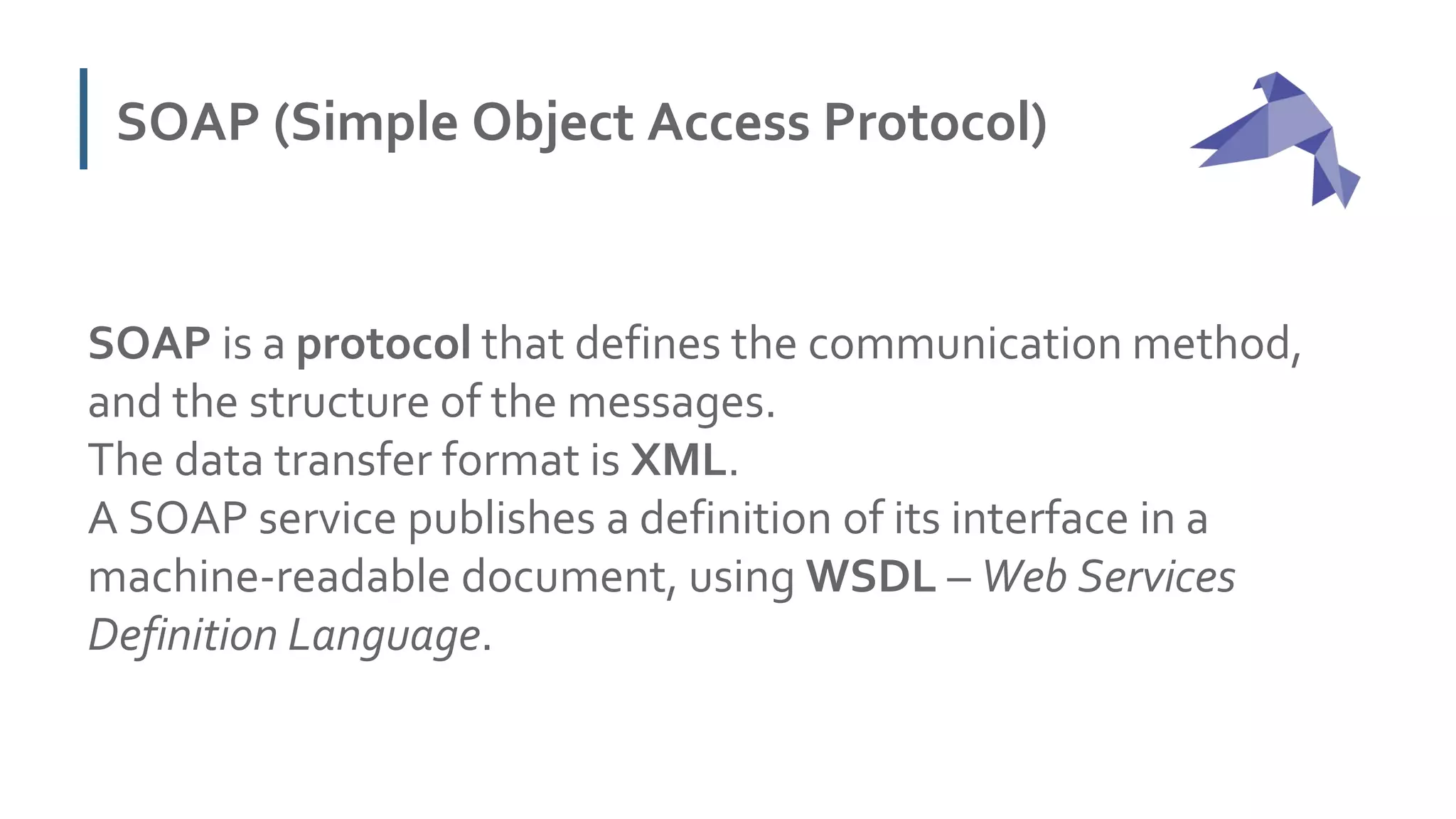 SOAP (Simple Object Access Protocol)
SOAP is a protocol that defines the communication method,
and the structure of the messages.
The data transfer format is XML.
A SOAP service publishes a definition of its interface in a
machine-readable document, using WSDL – Web Services
Definition Language.
 