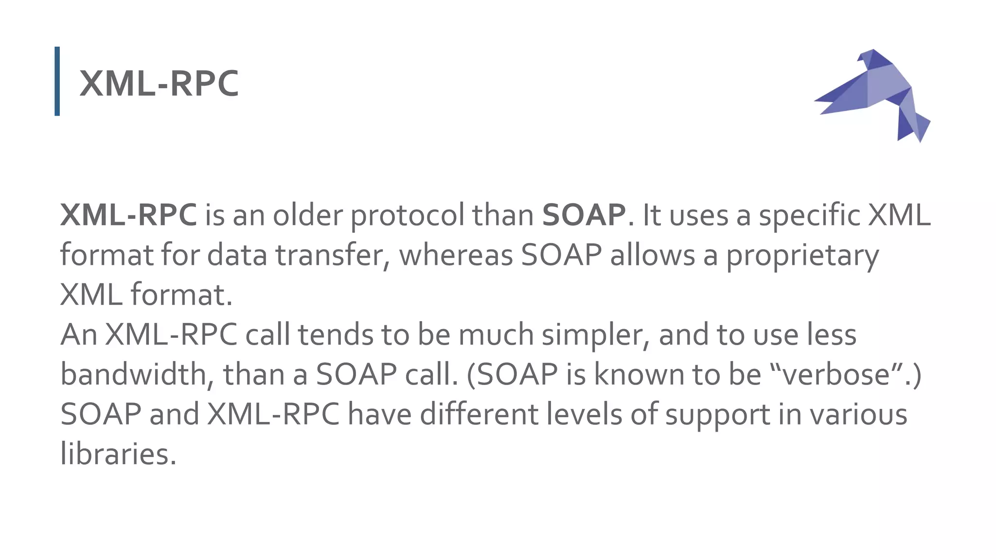 XML-RPC
XML-RPC is an older protocol than SOAP. It uses a specific XML
format for data transfer, whereas SOAP allows a proprietary
XML format.
An XML-RPC call tends to be much simpler, and to use less
bandwidth, than a SOAP call. (SOAP is known to be “verbose”.)
SOAP and XML-RPC have different levels of support in various
libraries.
 