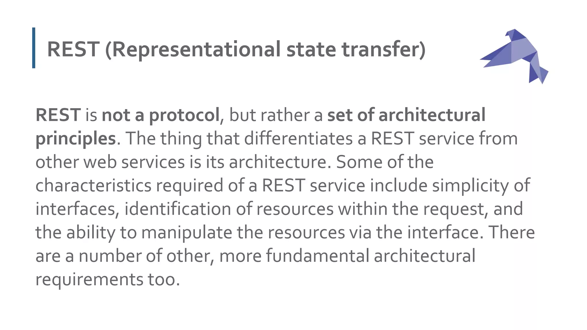 REST (Representational state transfer)
REST is not a protocol, but rather a set of architectural
principles. The thing that differentiates a REST service from
other web services is its architecture. Some of the
characteristics required of a REST service include simplicity of
interfaces, identification of resources within the request, and
the ability to manipulate the resources via the interface. There
are a number of other, more fundamental architectural
requirements too.
 
