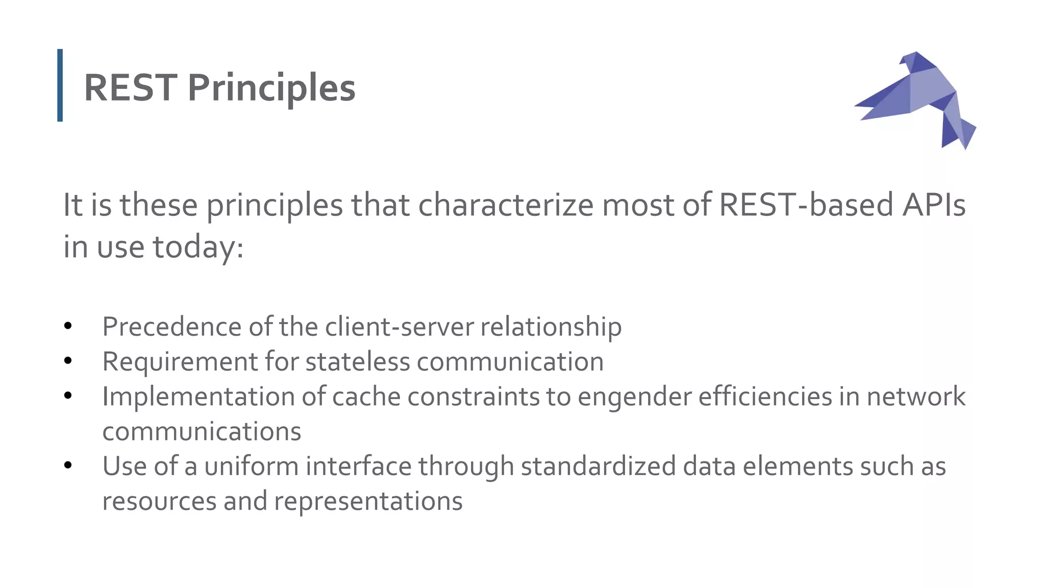 REST Principles
It is these principles that characterize most of REST-based APIs
in use today:
• Precedence of the client-server relationship
• Requirement for stateless communication
• Implementation of cache constraints to engender efficiencies in network
communications
• Use of a uniform interface through standardized data elements such as
resources and representations
 