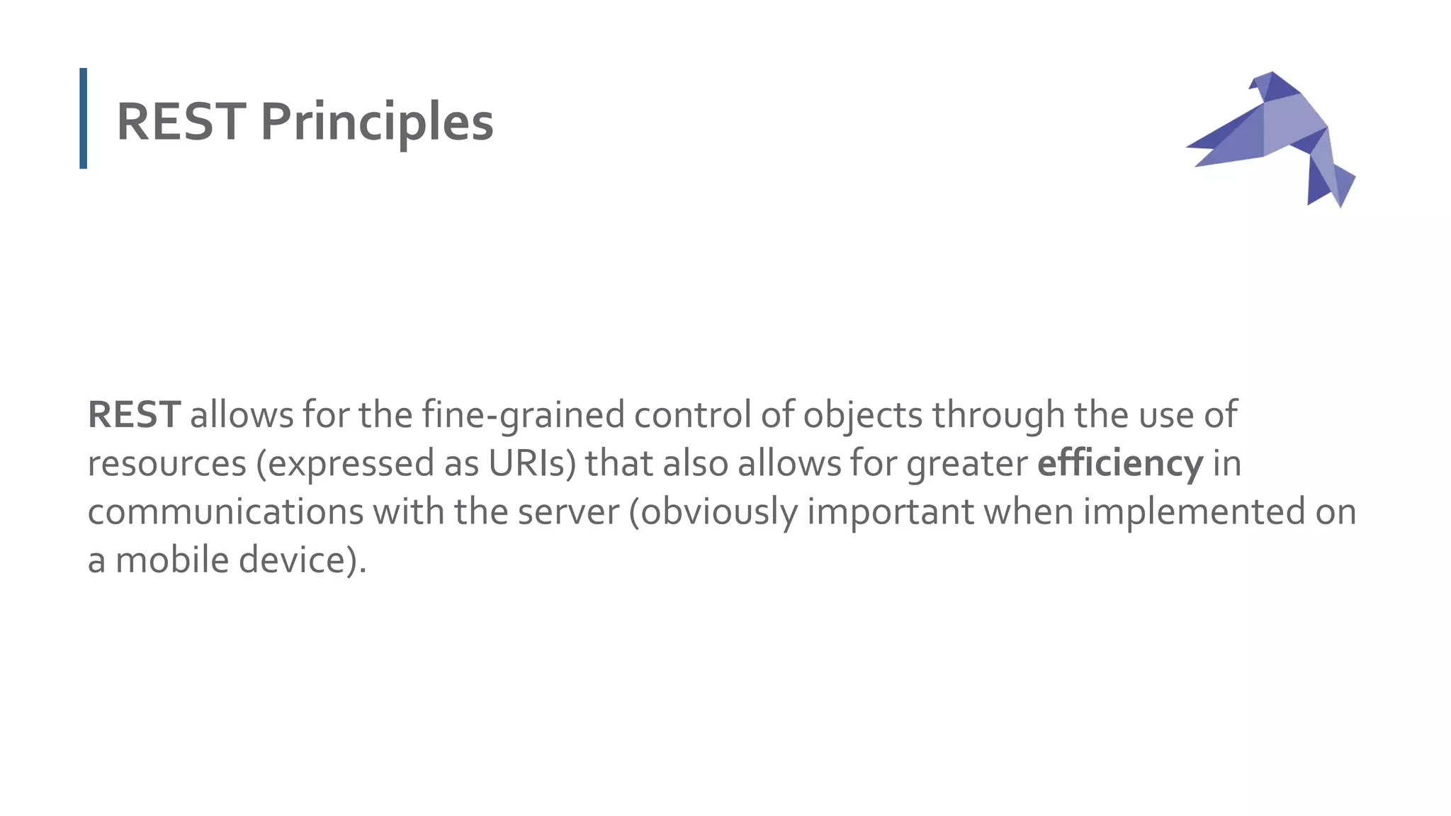 REST Principles
REST allows for the fine-grained control of objects through the use of
resources (expressed as URIs) that also allows for greater efficiency in
communications with the server (obviously important when implemented on
a mobile device).
 