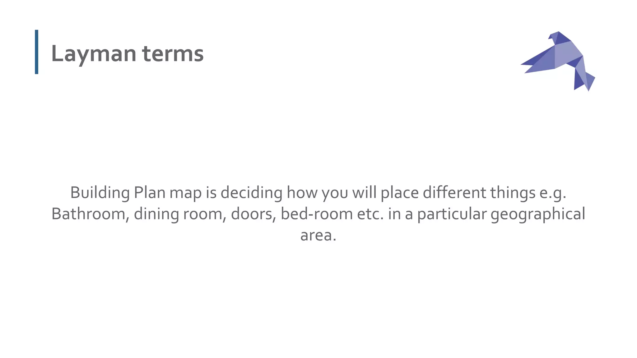 Layman terms
Building Plan map is deciding how you will place different things e.g.
Bathroom, dining room, doors, bed-room etc. in a particular geographical
area.
 