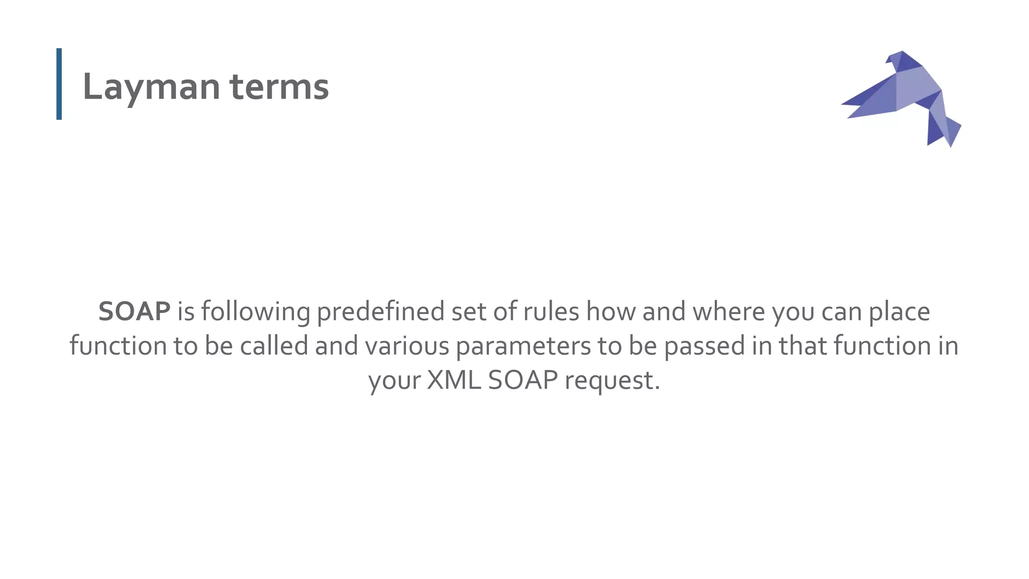 Layman terms
SOAP is following predefined set of rules how and where you can place
function to be called and various parameters to be passed in that function in
your XML SOAP request.
 