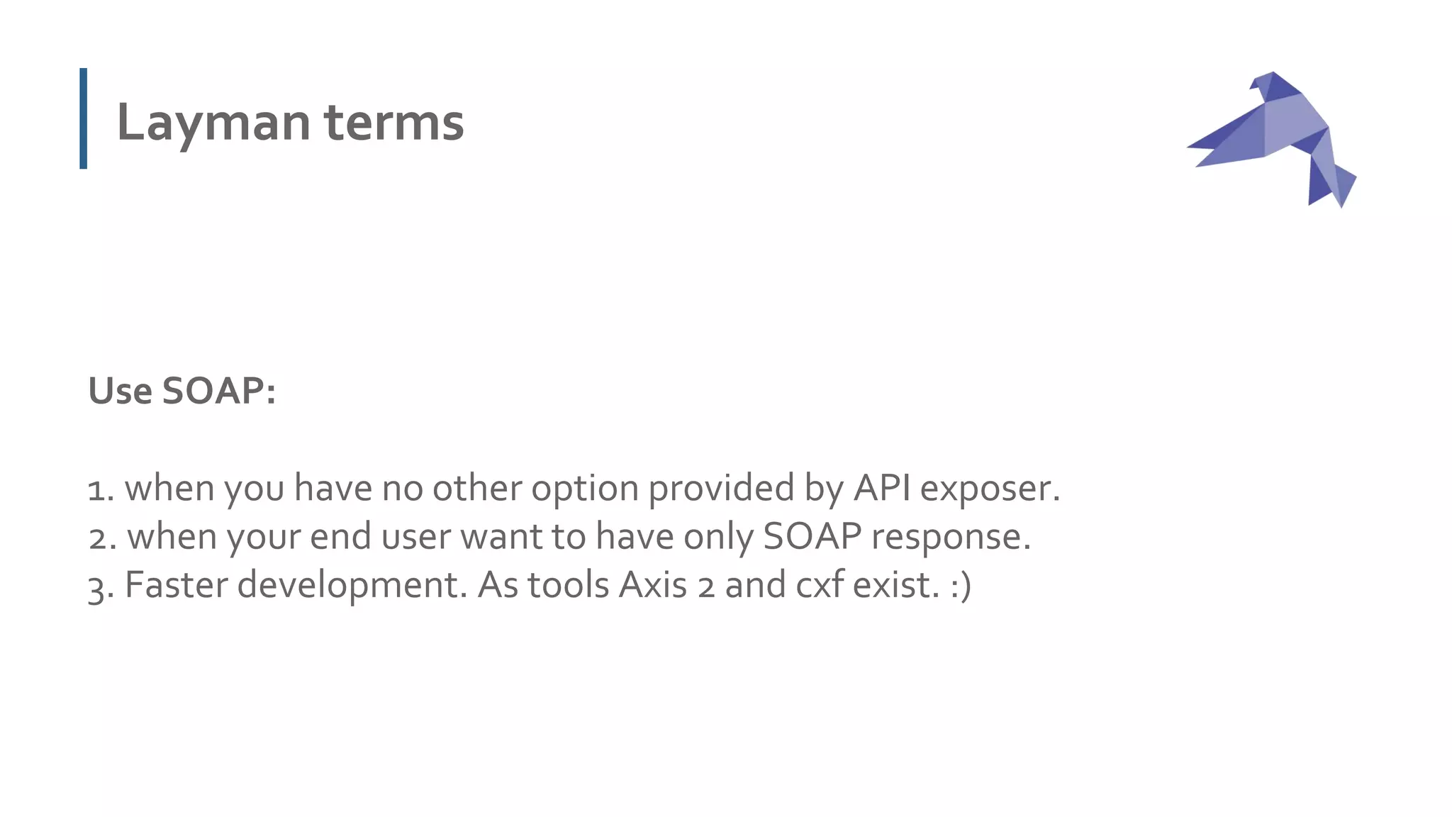Layman terms
Use SOAP:
1. when you have no other option provided by API exposer.
2. when your end user want to have only SOAP response.
3. Faster development. As tools Axis 2 and cxf exist. :)
 