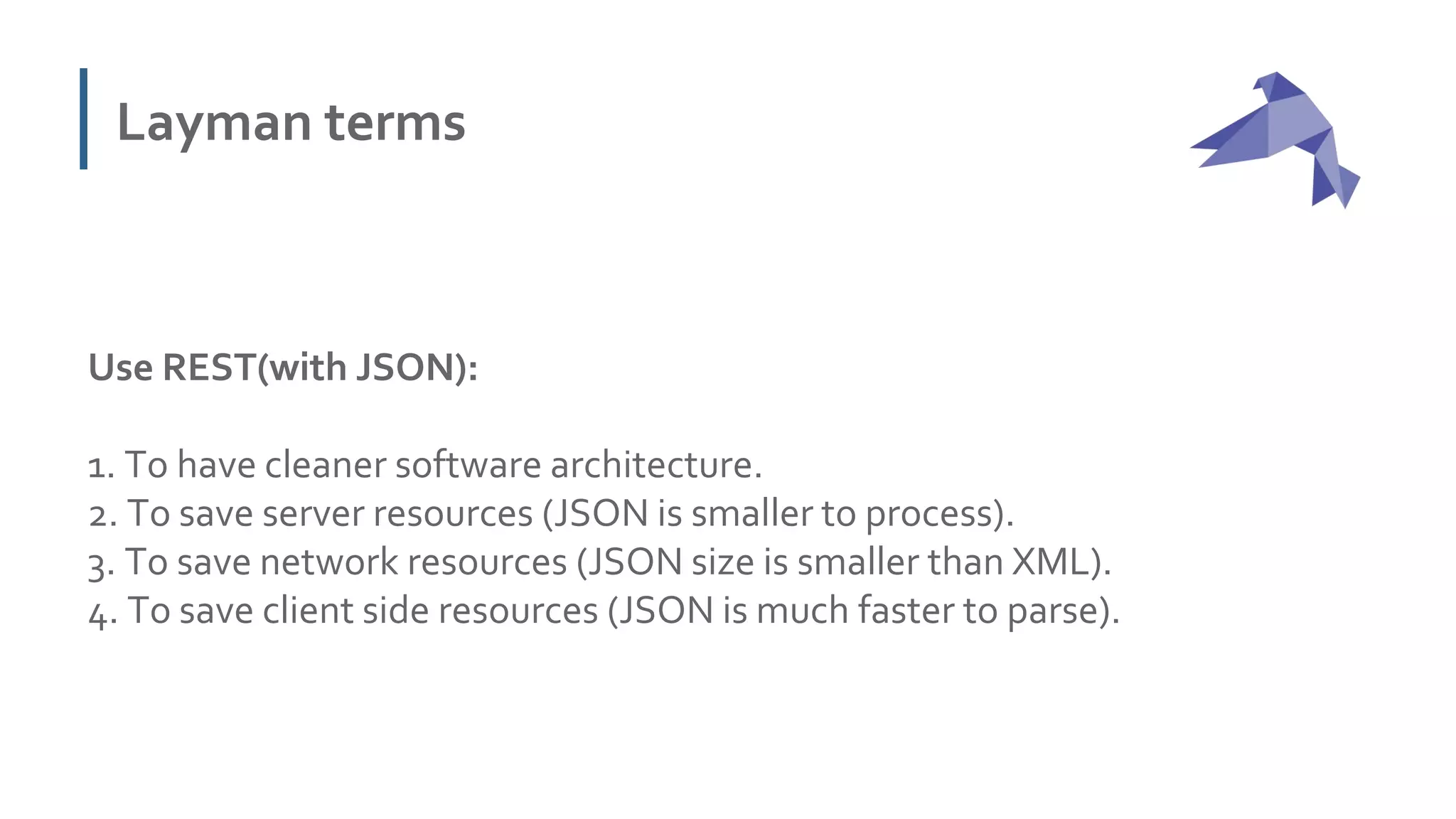 Layman terms
Use REST(with JSON):
1. To have cleaner software architecture.
2. To save server resources (JSON is smaller to process).
3. To save network resources (JSON size is smaller than XML).
4. To save client side resources (JSON is much faster to parse).
 