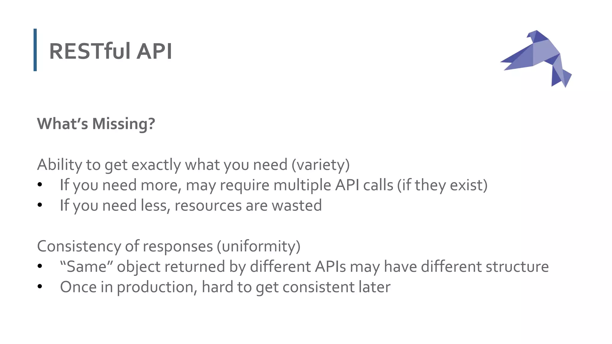 RESTful API
What’s Missing?
Ability to get exactly what you need (variety)
• If you need more, may require multiple API calls (if they exist)
• If you need less, resources are wasted
Consistency of responses (uniformity)
• “Same” object returned by different APIs may have different structure
• Once in production, hard to get consistent later
 