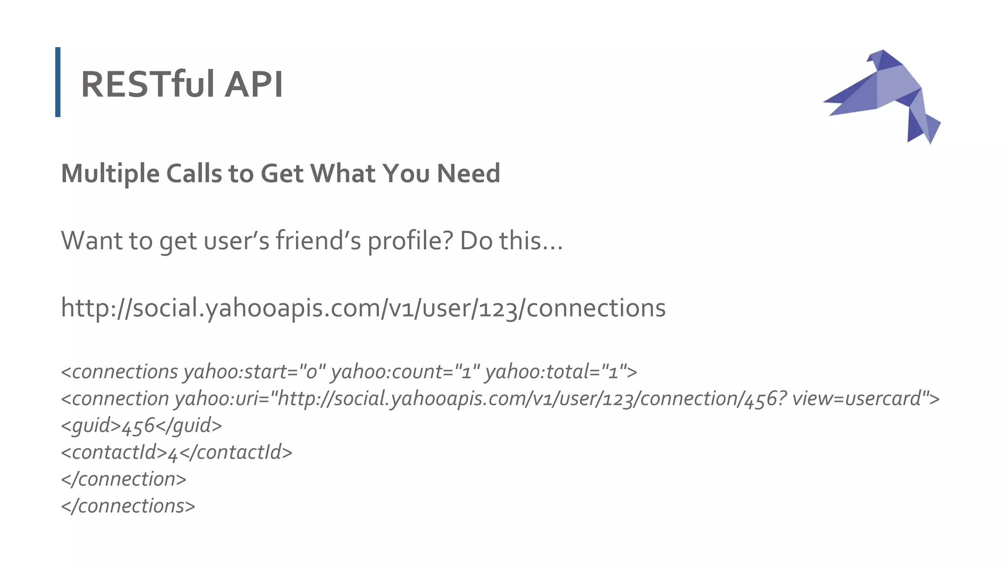 RESTful API
Multiple Calls to Get What You Need
Want to get user’s friend’s profile? Do this…
http://social.yahooapis.com/v1/user/123/connections
<connections yahoo:start="0" yahoo:count="1" yahoo:total="1">
<connection yahoo:uri="http://social.yahooapis.com/v1/user/123/connection/456? view=usercard">
<guid>456</guid>
<contactId>4</contactId>
</connection>
</connections>
 