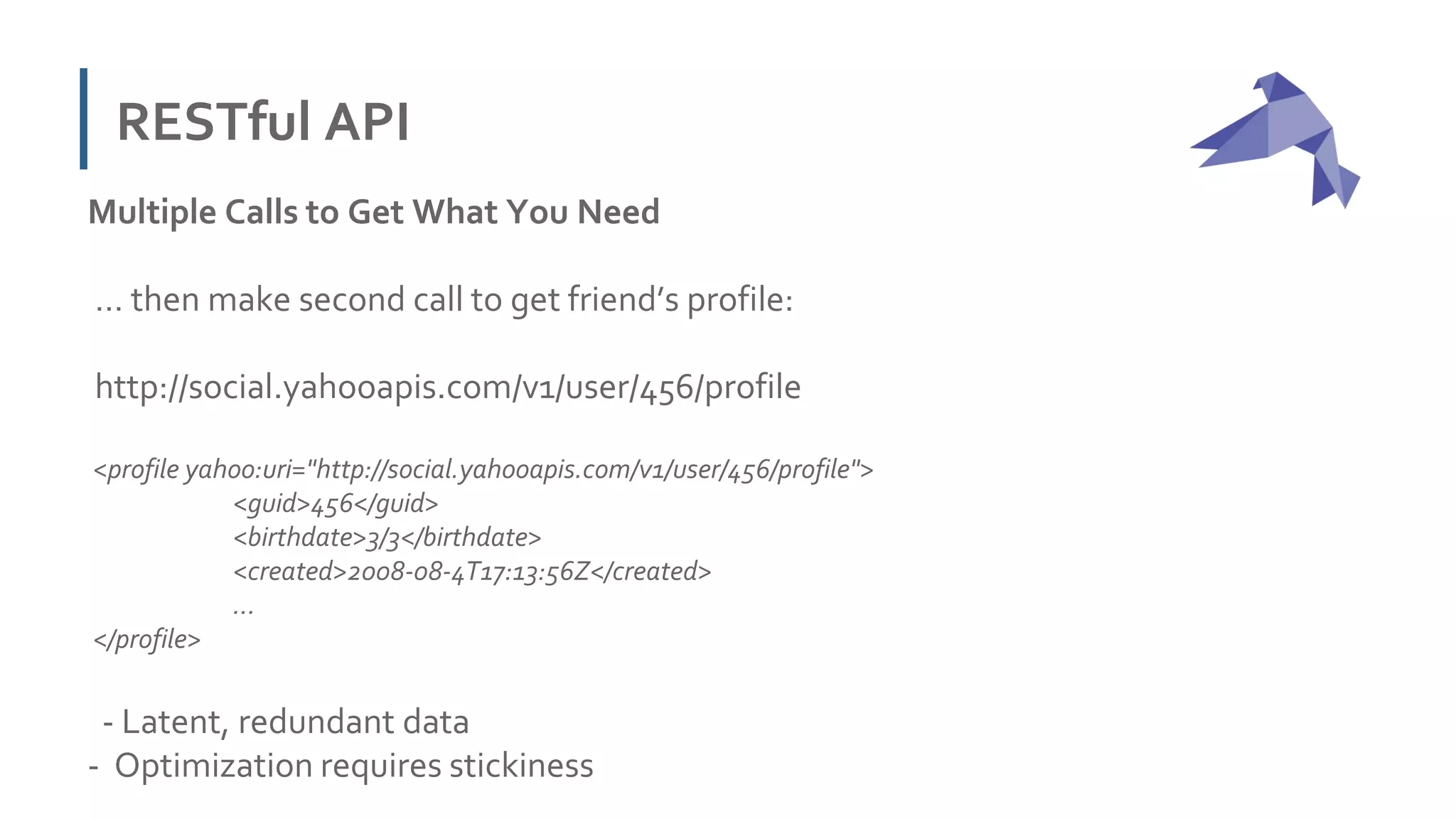 RESTful API
Multiple Calls to Get What You Need
… then make second call to get friend’s profile:
http://social.yahooapis.com/v1/user/456/profile
<profile yahoo:uri="http://social.yahooapis.com/v1/user/456/profile">
<guid>456</guid>
<birthdate>3/3</birthdate>
<created>2008-08-4T17:13:56Z</created>
...
</profile>
- Latent, redundant data
- Optimization requires stickiness
 