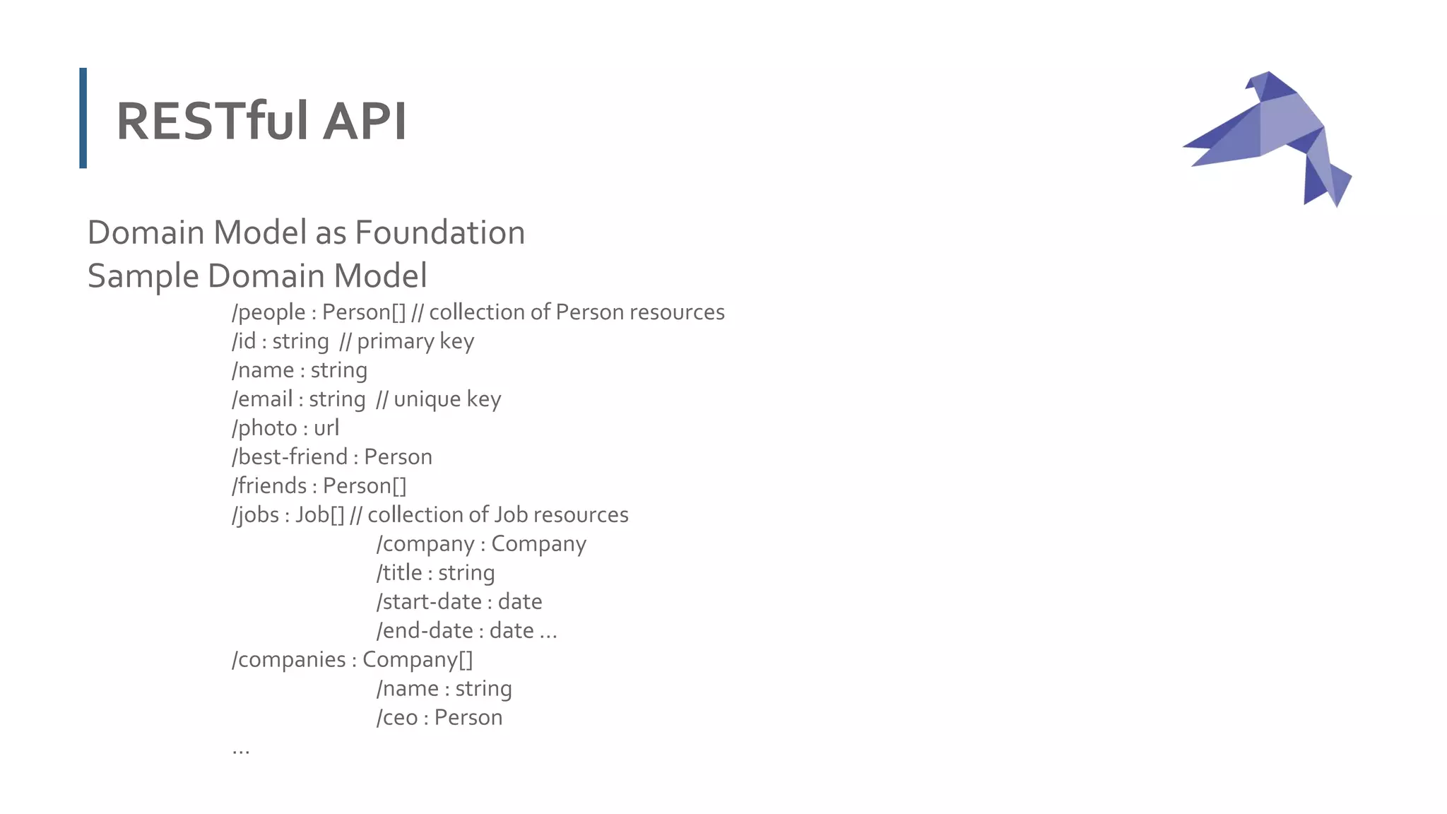 RESTful API
Domain Model as Foundation
Sample Domain Model
/people : Person[] // collection of Person resources
/id : string // primary key
/name : string
/email : string // unique key
/photo : url
/best-friend : Person
/friends : Person[]
/jobs : Job[] // collection of Job resources
/company : Company
/title : string
/start-date : date
/end-date : date …
/companies : Company[]
/name : string
/ceo : Person
…
 
