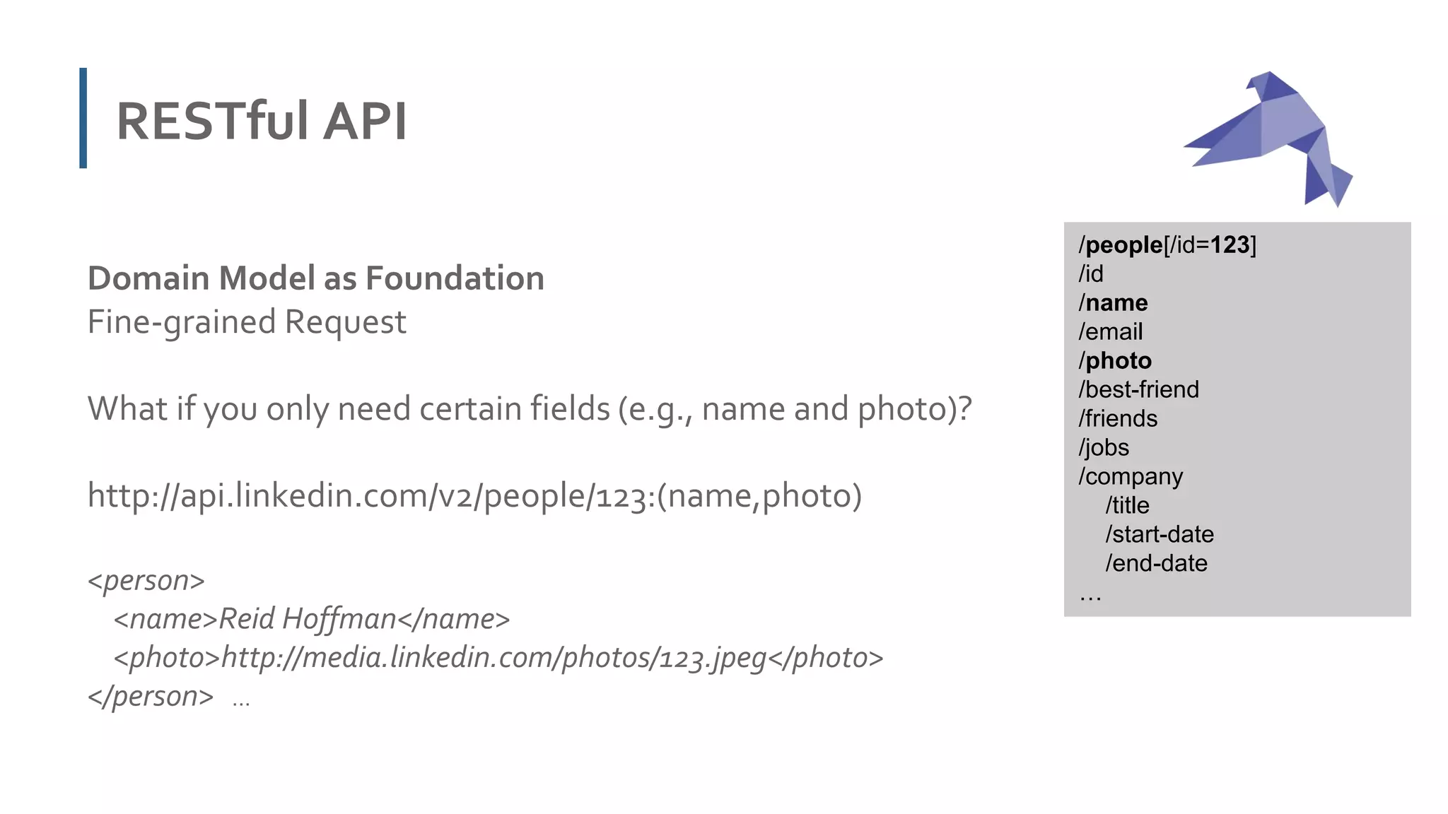 RESTful API
Domain Model as Foundation
Fine-grained Request
What if you only need certain fields (e.g., name and photo)?
http://api.linkedin.com/v2/people/123:(name,photo)
<person>
<name>Reid Hoffman</name>
<photo>http://media.linkedin.com/photos/123.jpeg</photo>
</person> …
/people[/id=123]
/id
/name
/email
/photo
/best-friend
/friends
/jobs
/company
/title
/start-date
/end-date
…
 