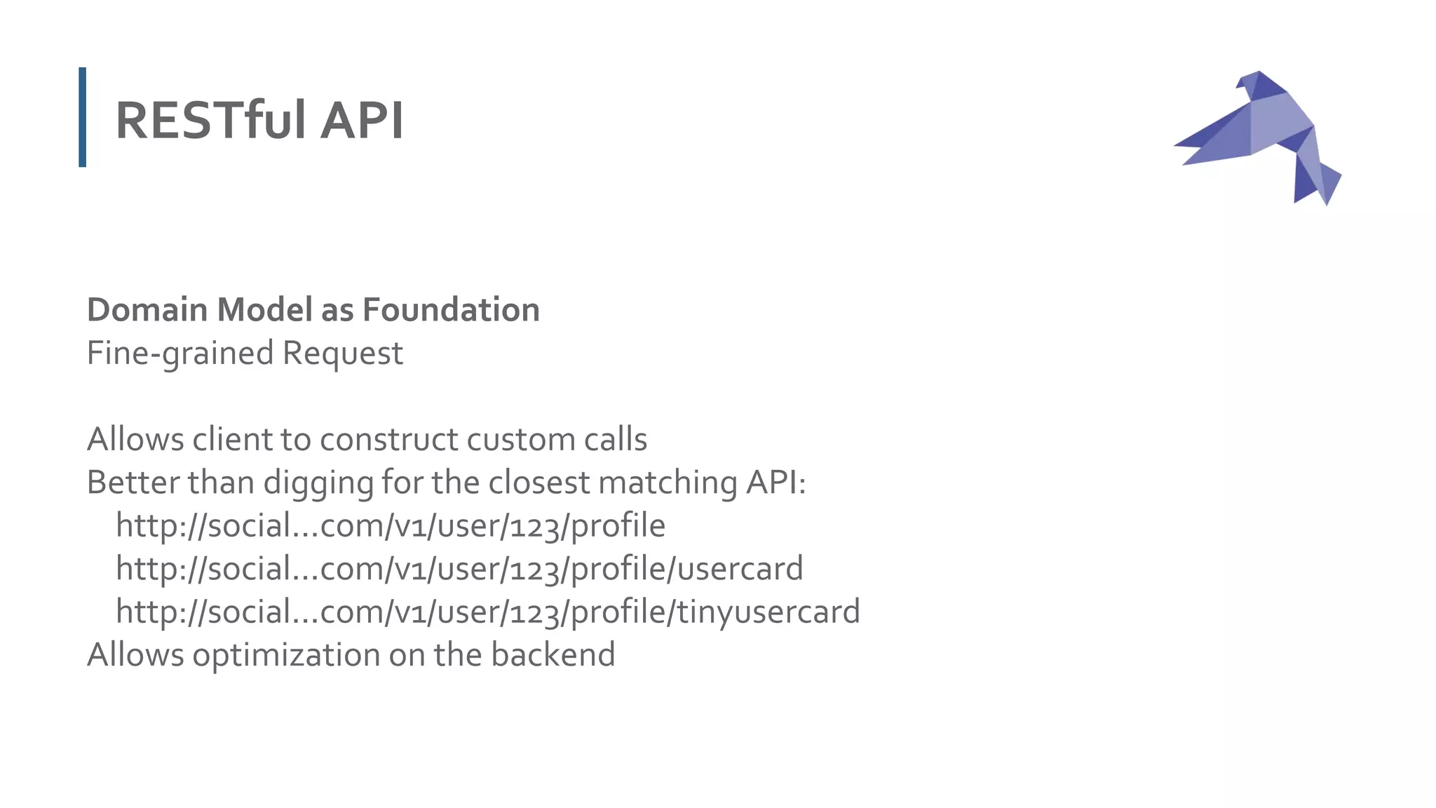 RESTful API
Domain Model as Foundation
Fine-grained Request
Allows client to construct custom calls
Better than digging for the closest matching API:
http://social...com/v1/user/123/profile
http://social...com/v1/user/123/profile/usercard
http://social...com/v1/user/123/profile/tinyusercard
Allows optimization on the backend
 