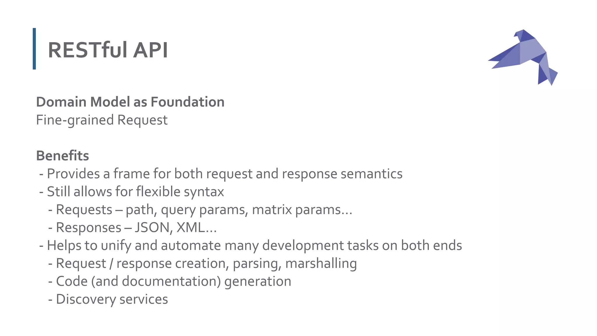 RESTful API
Domain Model as Foundation
Fine-grained Request
Benefits
- Provides a frame for both request and response semantics
- Still allows for flexible syntax
- Requests – path, query params, matrix params…
- Responses – JSON, XML…
- Helps to unify and automate many development tasks on both ends
- Request / response creation, parsing, marshalling
- Code (and documentation) generation
- Discovery services
 