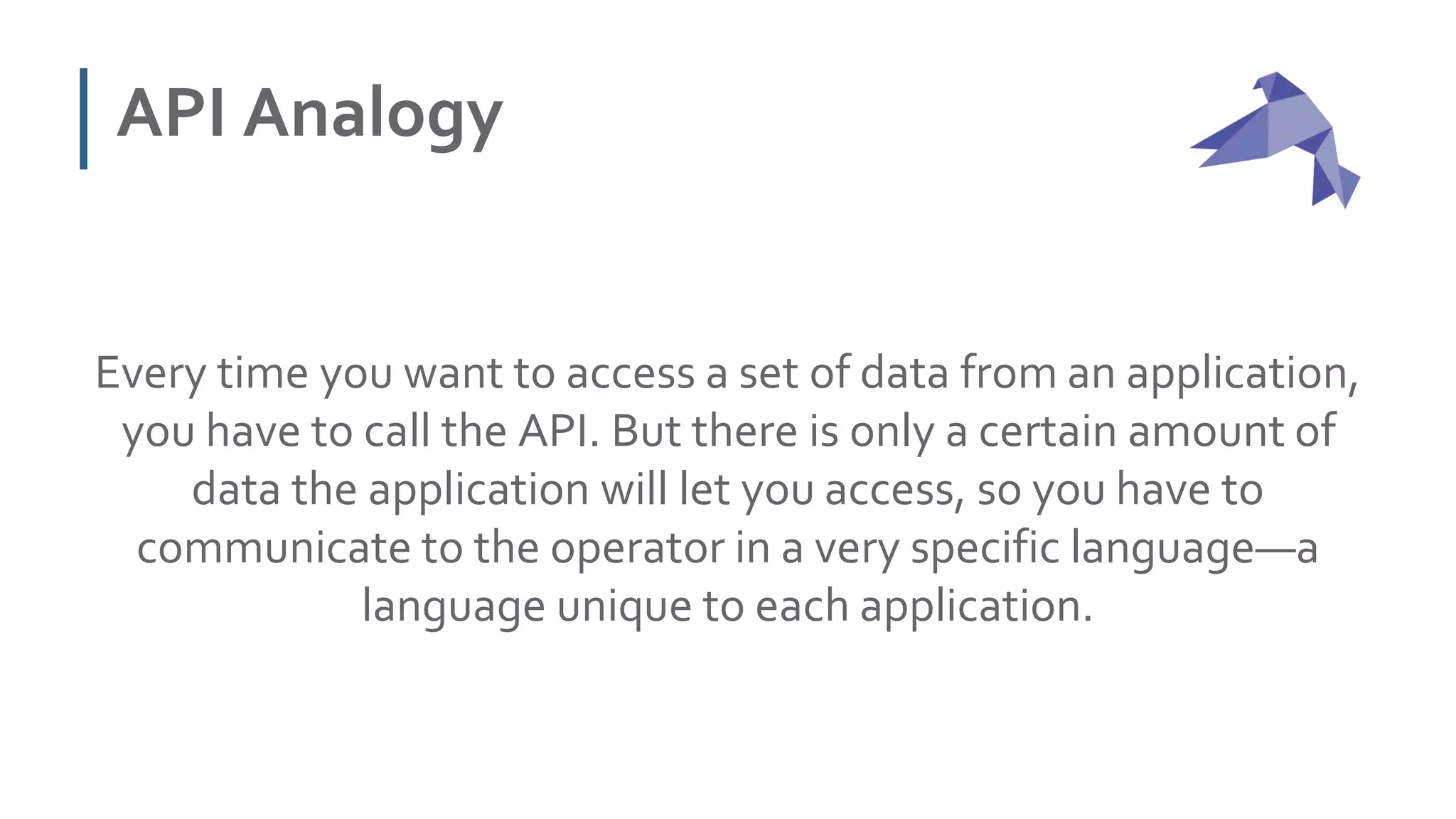API Analogy
Every time you want to access a set of data from an application,
you have to call the API. But there is only a certain amount of
data the application will let you access, so you have to
communicate to the operator in a very specific language—a
language unique to each application.
 
