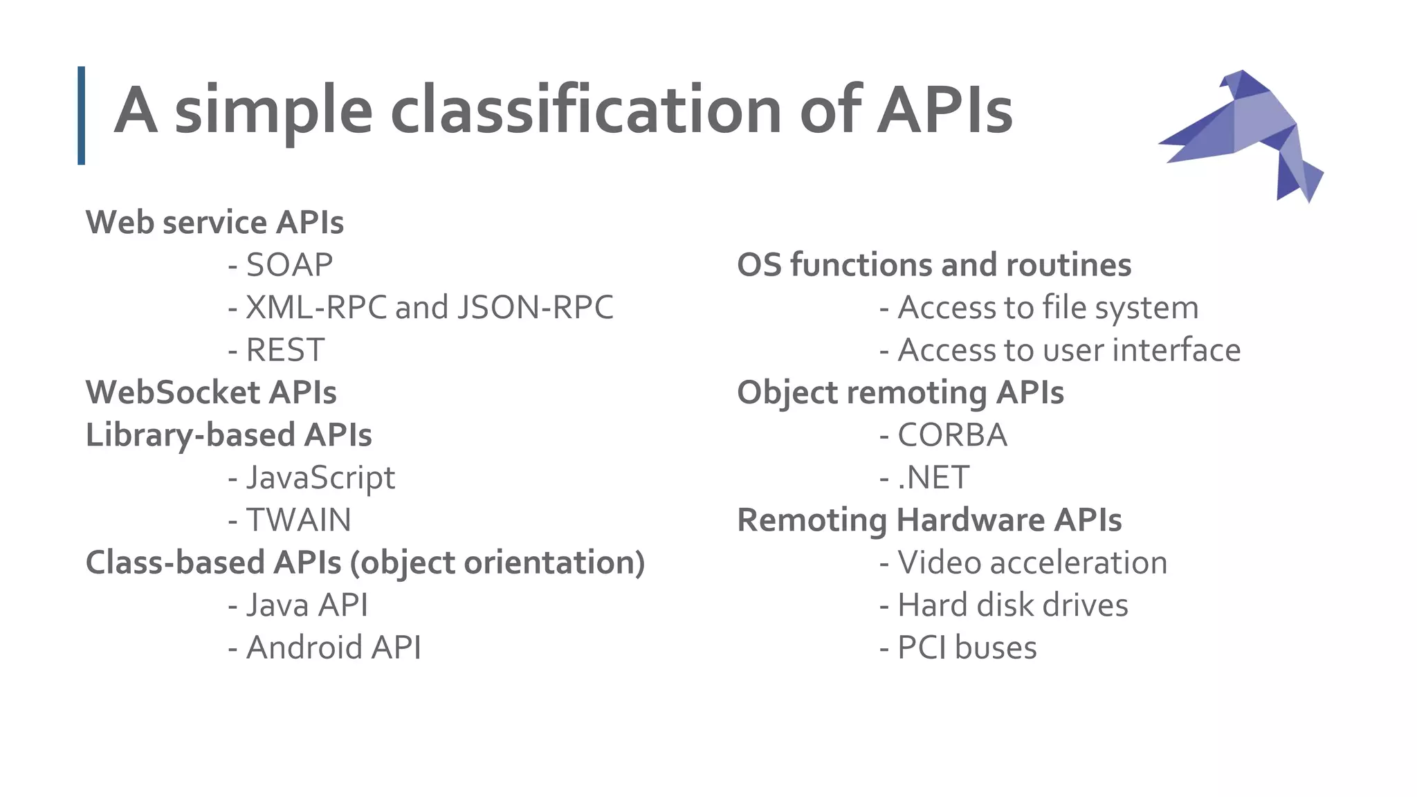 A simple classification of APIs
Web service APIs
- SOAP
- XML-RPC and JSON-RPC
- REST
WebSocket APIs
Library-based APIs
- JavaScript
- TWAIN
Class-based APIs (object orientation)
- Java API
- Android API
OS functions and routines
- Access to file system
- Access to user interface
Object remoting APIs
- CORBA
- .NET
Remoting Hardware APIs
- Video acceleration
- Hard disk drives
- PCI buses
 