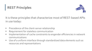 REST Principles
It is these principles that characterize most of REST-based APIs
in use today:
• Precedence of the client-server relationship
• Requirement for stateless communication
• Implementation of cache constraints to engender efficiencies in network
communications
• Use of a uniform interface through standardized data elements such as
resources and representations
 