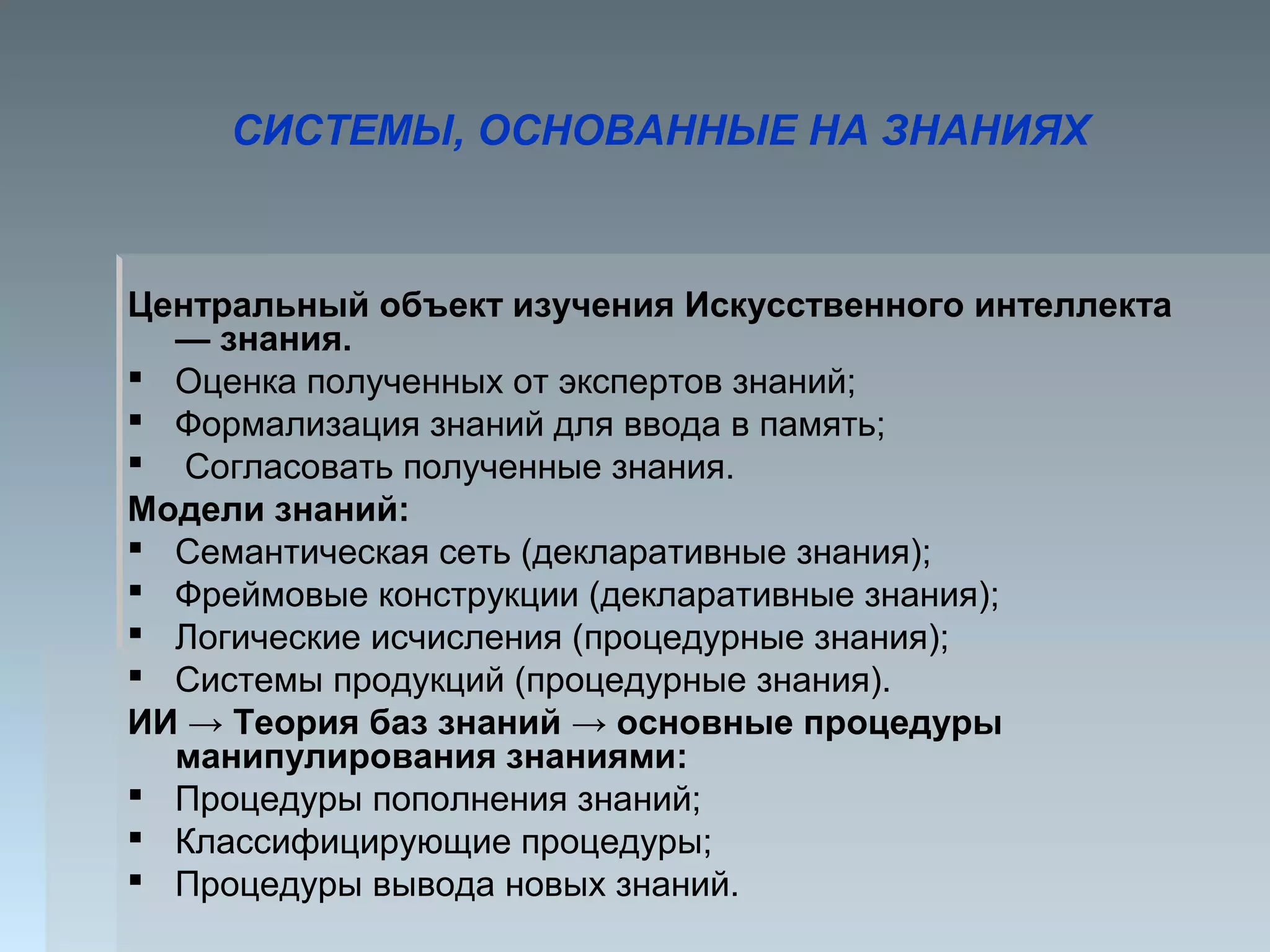 СИСТЕМЫ, ОСНОВАННЫЕ НА ЗНАНИЯХ
Центральный объект изучения Искусственного интеллекта
— знания.
 Оценка полученных от экспертов знаний;
 Формализация знаний для ввода в память;
 Согласовать полученные знания.
Модели знаний:
 Семантическая сеть (декларативные знания);
 Фреймовые конструкции (декларативные знания);
 Логические исчисления (процедурные знания);
 Системы продукций (процедурные знания).
ИИ → Теория баз знаний → основные процедуры
манипулирования знаниями:
 Процедуры пополнения знаний;
 Классифицирующие процедуры;
 Процедуры вывода новых знаний.
 