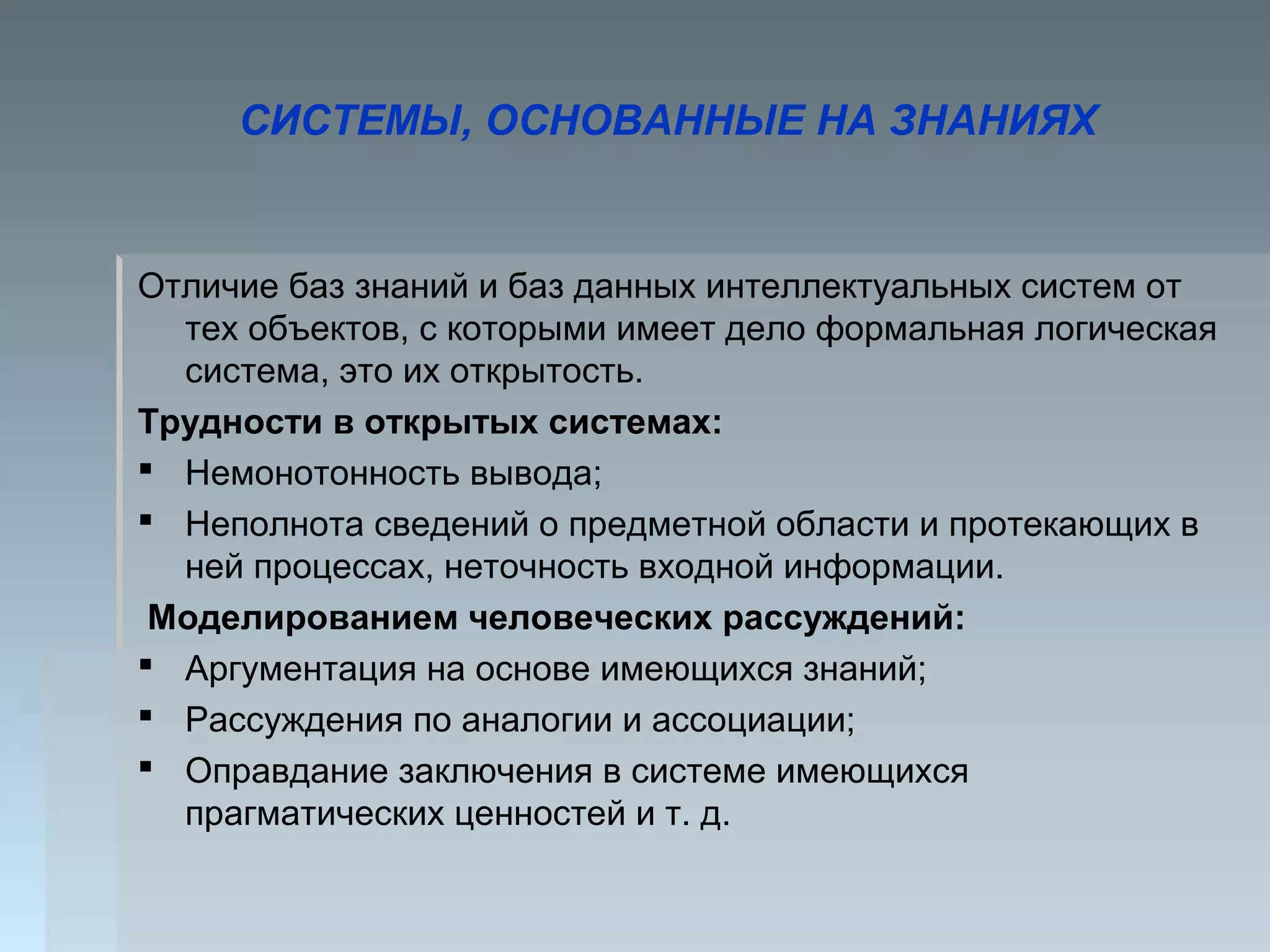Отличие баз знаний и баз данных интеллектуальных систем от
тех объектов, с которыми имеет дело формальная логическая
система, это их открытость.
Трудности в открытых системах:
 Немонотонность вывода;
 Неполнота сведений о предметной области и протекающих в
ней процессах, неточность входной информации.
Моделированием человеческих рассуждений:
 Аргументация на основе имеющихся знаний;
 Рассуждения по аналогии и ассоциации;
 Оправдание заключения в системе имеющихся
прагматических ценностей и т. д.
СИСТЕМЫ, ОСНОВАННЫЕ НА ЗНАНИЯХ
 