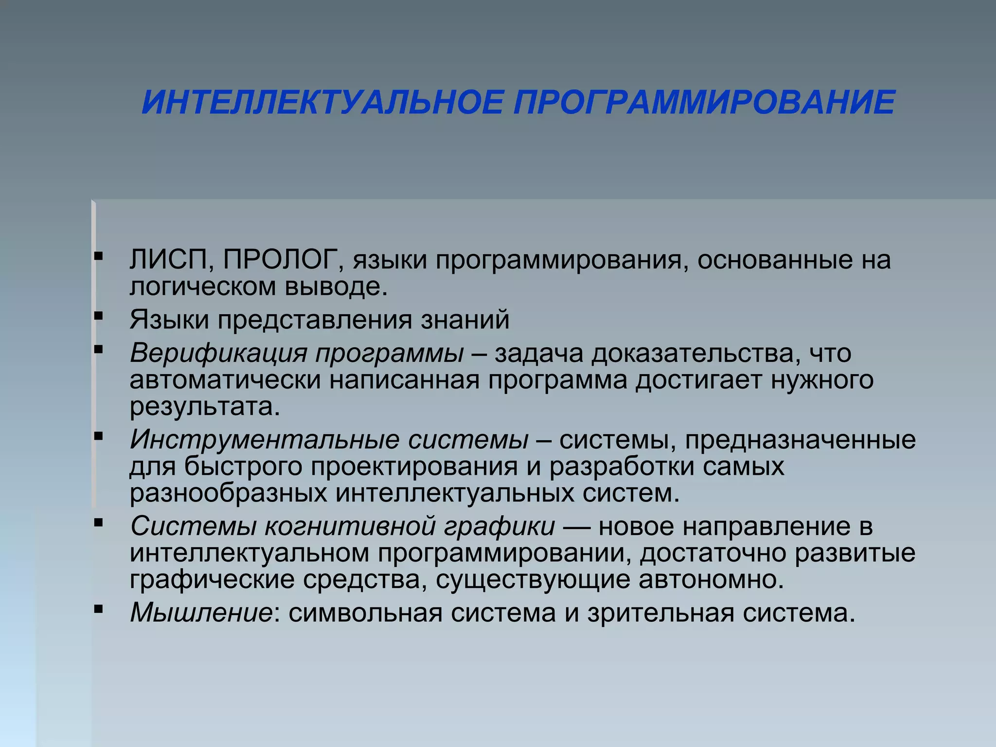 ИНТЕЛЛЕКТУАЛЬНОЕ ПРОГРАММИРОВАНИЕ
 ЛИСП, ПРОЛОГ, языки программирования, основанные на
логическом выводе.
 Языки представления знаний
 Верификация программы – задача доказательства, что
автоматически написанная программа достигает нужного
результата.
 Инструментальные системы – системы, предназначенные
для быстрого проектирования и разработки самых
разнообразных интеллектуальных систем.
 Системы когнитивной графики — новое направление в
интеллектуальном программировании, достаточно развитые
графические средства, существующие автономно.
 Мышление: символьная система и зрительная система.
 