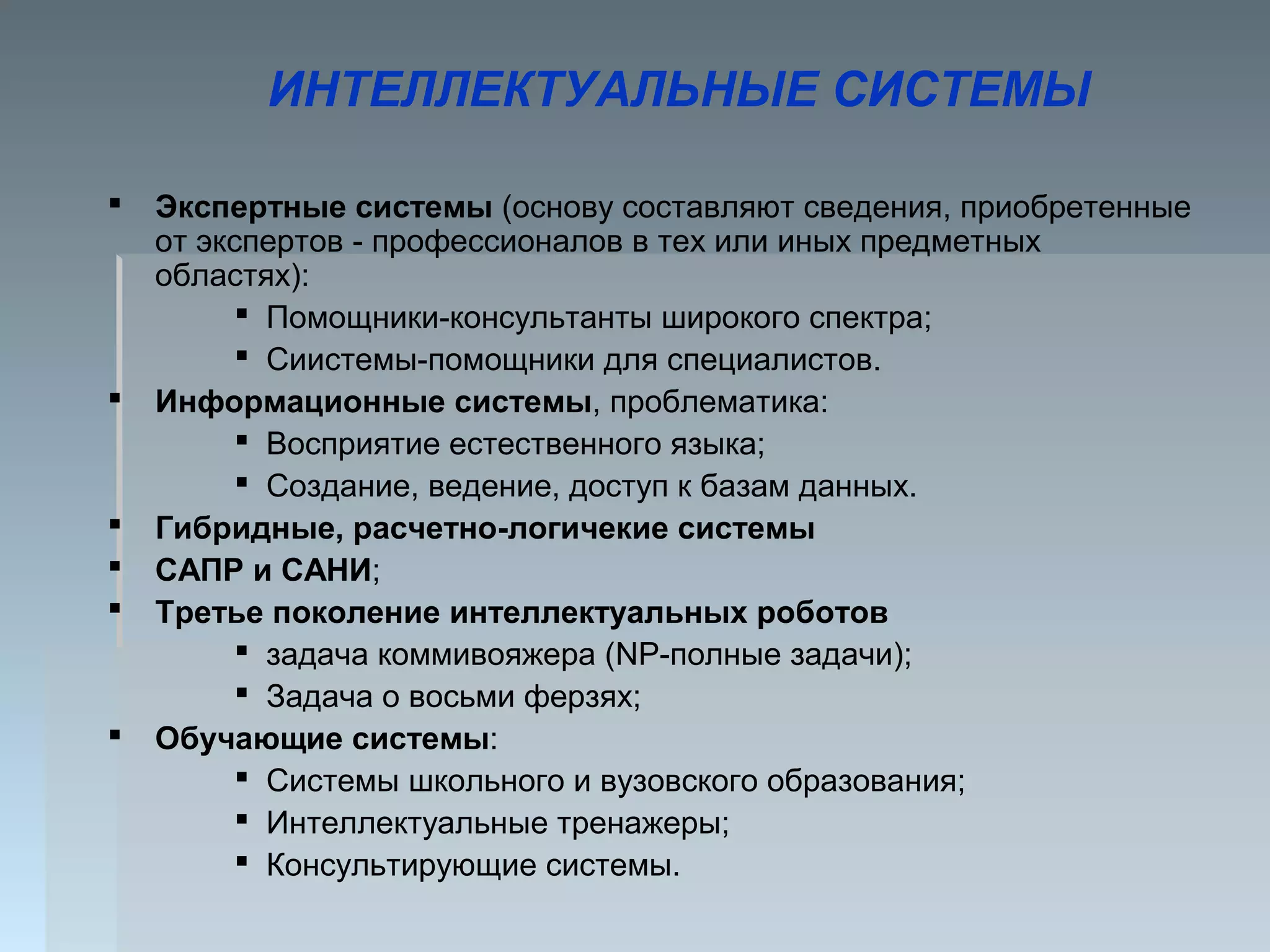 ИНТЕЛЛЕКТУАЛЬНЫЕ СИСТЕМЫ
 Экспертные системы (основу составляют сведения, приобретенные
от экспертов - профессионалов в тех или иных предметных
областях):
 Помощники-консультанты широкого спектра;
 Сиистемы-помощники для специалистов.
 Информационные системы, проблематика:
 Восприятие естественного языка;
 Создание, ведение, доступ к базам данных.
 Гибридные, расчетно-логичекие системы
 САПР и САНИ;
 Третье поколение интеллектуальных роботов
 задача коммивояжера (NP-полные задачи);
 Задача о восьми ферзях;
 Обучающие системы:
 Системы школьного и вузовского образования;
 Интеллектуальные тренажеры;
 Консультирующие системы.
 