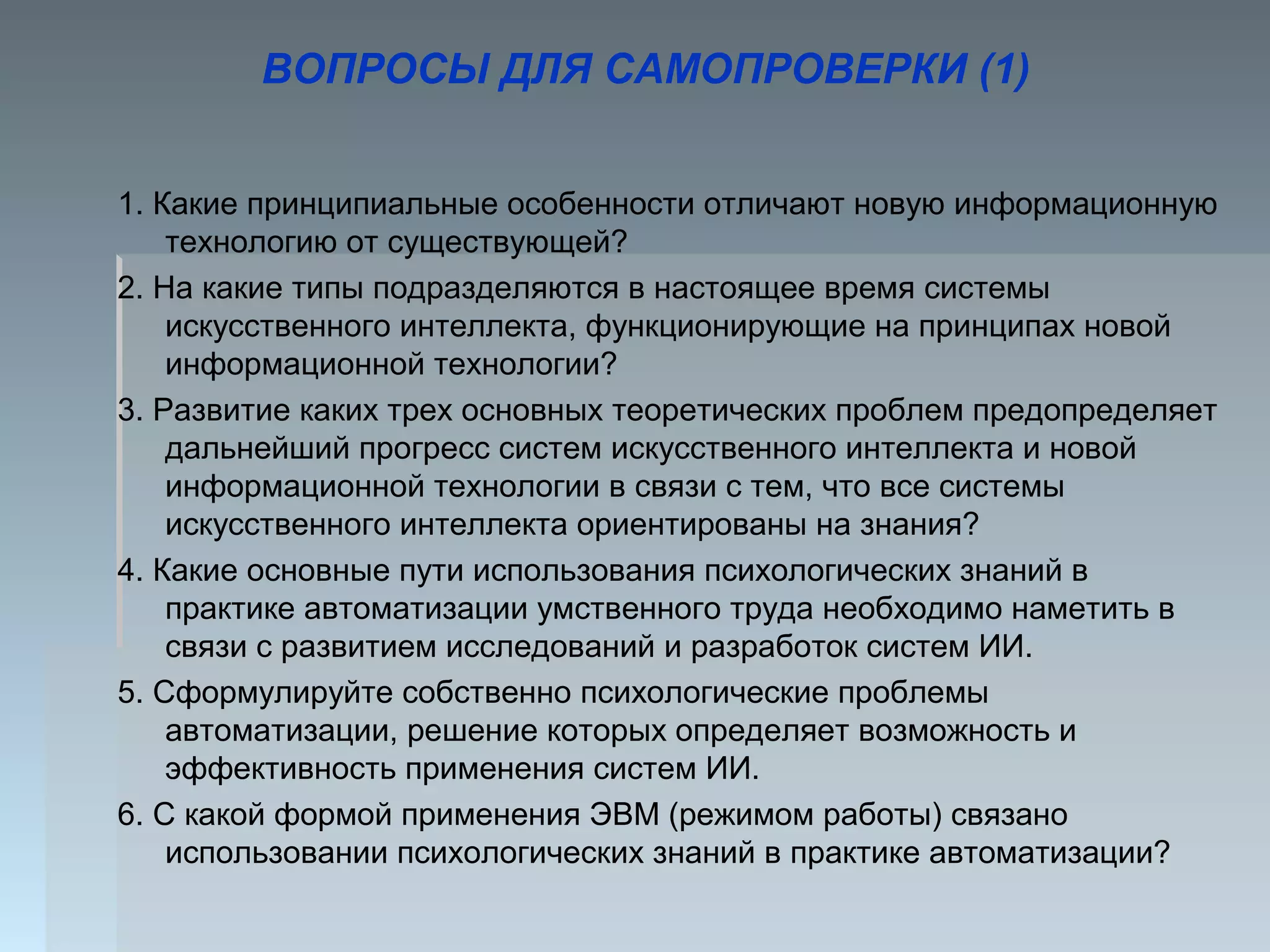ВОПРОСЫ ДЛЯ САМОПРОВЕРКИ (1)
1. Какие принципиальные особенности отличают новую информационную
технологию от существующей?
2. На какие типы подразделяются в настоящее время системы
искусственного интеллекта, функционирующие на принципах новой
информационной технологии?
3. Развитие каких трех основных теоретических проблем предопределяет
дальнейший прогресс систем искусственного интеллекта и новой
информационной технологии в связи с тем, что все системы
искусственного интеллекта ориентированы на знания?
4. Какие основные пути использования психологических знаний в
практике автоматизации умственного труда необходимо наметить в
связи с развитием исследований и разработок систем ИИ.
5. Сформулируйте собственно психологические проблемы
автоматизации, решение которых определяет возможность и
эффективность применения систем ИИ.
6. С какой формой применения ЭВМ (режимом работы) связано
использовании психологических знаний в практике автоматизации?
 